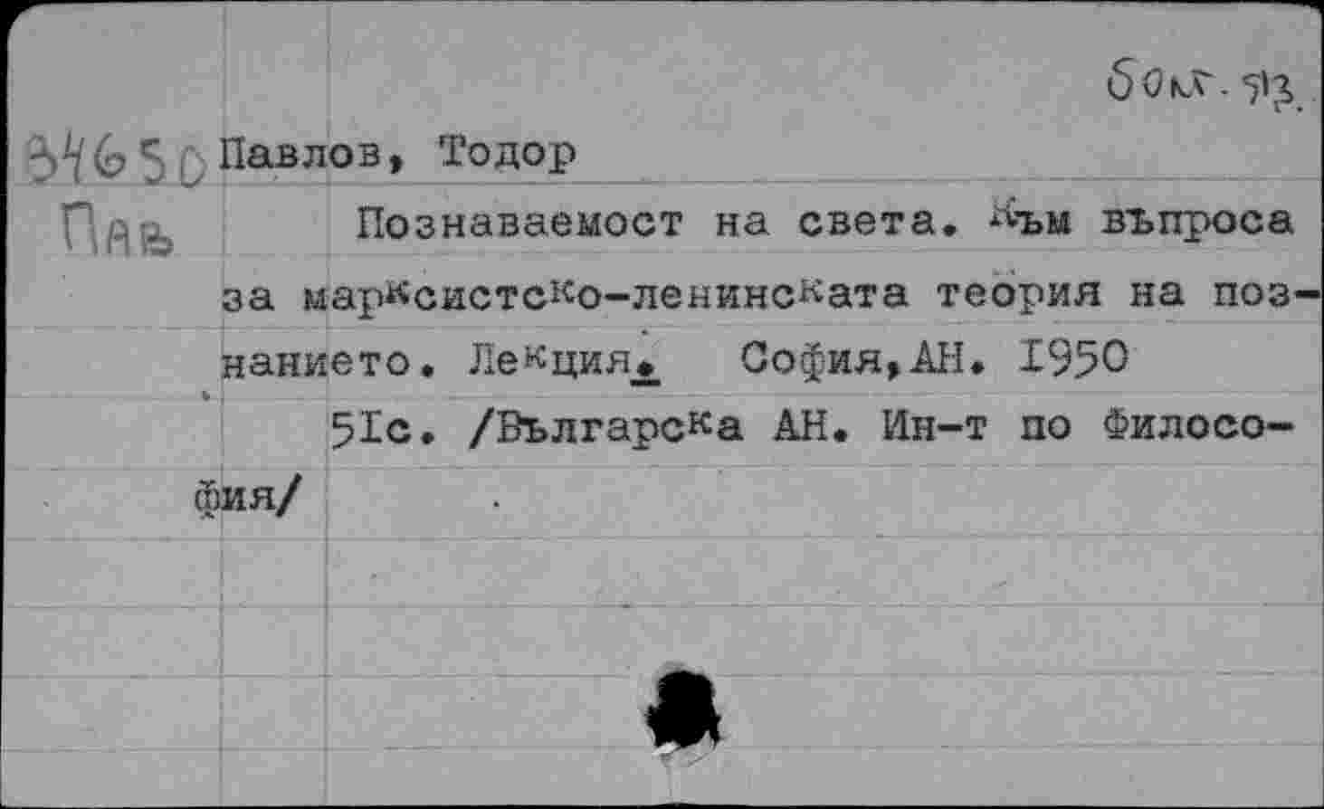 ﻿
Ш5о	Павлов, Тодор			
Пйь	за м	Познаваемост на света, ^ъм въпроса арксистско-ленинската теория на поз
	нанието. Лекция* София,АН. 1950	
		51с. /Вългарска АН. Ин-т по Филосо-
фия/		
		_ .. . 		■'				■ 		...... 				- 		